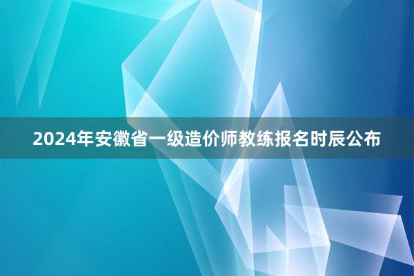 2024年安徽省一级造价师教练报名时辰公布