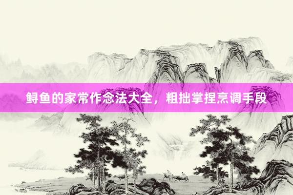 鲟鱼的家常作念法大全，粗拙掌捏烹调手段